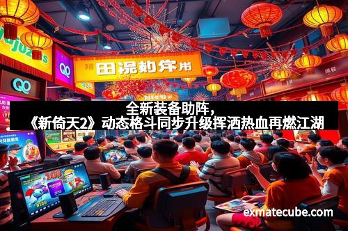 全新装备助阵，《新倚天2》动态格斗同步升级挥洒热血再燃江湖