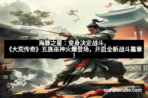 海豚之星：变身决定战斗，《大荒传奇》五族巫神火爆登场，开启全新战斗篇章！